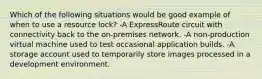 Which of the following situations would be good example of when to use a resource lock? -A ExpressRoute circuit with connectivity back to the on-premises network. -A non-production virtual machine used to test occasional application builds. -A storage account used to temporarily store images processed in a development environment.