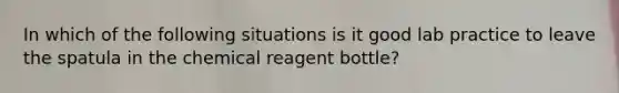 In which of the following situations is it good lab practice to leave the spatula in the chemical reagent bottle?