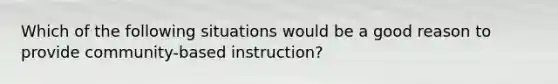 Which of the following situations would be a good reason to provide community-based instruction?