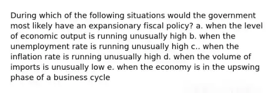 During which of the following situations would the government most likely have an expansionary fiscal policy? a. when the level of economic output is running unusually high b. when the unemployment rate is running unusually high c.. when the inflation rate is running unusually high d. when the volume of imports is unusually low e. when the economy is in the upswing phase of a business cycle