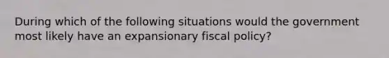 During which of the following situations would the government most likely have an expansionary fiscal policy?