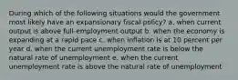 During which of the following situations would the government most likely have an expansionary fiscal policy? a. when current output is above full-employment output b. when the economy is expanding at a rapid pace c. when inflation is at 10 percent per year d. when the current unemployment rate is below the natural rate of unemployment e. when the current unemployment rate is above the natural rate of unemployment