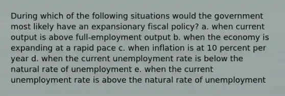 During which of the following situations would the government most likely have an expansionary fiscal policy? a. when current output is above full-employment output b. when the economy is expanding at a rapid pace c. when inflation is at 10 percent per year d. when the current unemployment rate is below the natural rate of unemployment e. when the current unemployment rate is above the natural rate of unemployment