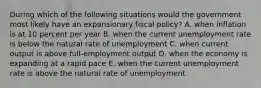 During which of the following situations would the government most likely have an expansionary fiscal policy? A. when inflation is at 10 percent per year B. when the current unemployment rate is below the natural rate of unemployment C. when current output is above full-employment output D. when the economy is expanding at a rapid pace E. when the current unemployment rate is above the natural rate of unemployment