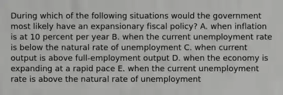 During which of the following situations would the government most likely have an expansionary <a href='https://www.questionai.com/knowledge/kPTgdbKdvz-fiscal-policy' class='anchor-knowledge'>fiscal policy</a>? A. when inflation is at 10 percent per year B. when the current <a href='https://www.questionai.com/knowledge/kh7PJ5HsOk-unemployment-rate' class='anchor-knowledge'>unemployment rate</a> is below the natural rate of unemployment C. when current output is above full-employment output D. when the economy is expanding at a rapid pace E. when the current unemployment rate is above the natural rate of unemployment