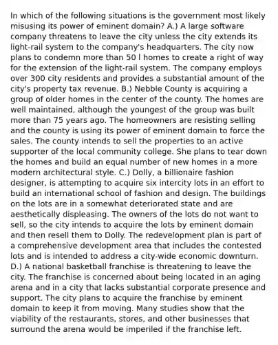 In which of the following situations is the government most likely misusing its power of eminent domain? A.) A large software company threatens to leave the city unless the city extends its light-rail system to the company's headquarters. The city now plans to condemn more than 50 l homes to create a right of way for the extension of the light-rail system. The company employs over 300 city residents and provides a substantial amount of the city's property tax revenue. B.) Nebble County is acquiring a group of older homes in the center of the county. The homes are well maintained, although the youngest of the group was built more than 75 years ago. The homeowners are resisting selling and the county is using its power of eminent domain to force the sales. The county intends to sell the properties to an active supporter of the local community college. She plans to tear down the homes and build an equal number of new homes in a more modern architectural style. C.) Dolly, a billionaire fashion designer, is attempting to acquire six intercity lots in an effort to build an international school of fashion and design. The buildings on the lots are in a somewhat deteriorated state and are aesthetically displeasing. The owners of the lots do not want to sell, so the city intends to acquire the lots by eminent domain and then resell them to Dolly. The redevelopment plan is part of a comprehensive development area that includes the contested lots and is intended to address a city-wide economic downturn. D.) A national basketball franchise is threatening to leave the city. The franchise is concerned about being located in an aging arena and in a city that lacks substantial corporate presence and support. The city plans to acquire the franchise by eminent domain to keep it from moving. Many studies show that the viability of the restaurants, stores, and other businesses that surround the arena would be imperiled if the franchise left.