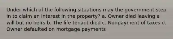 Under which of the following situations may the government step in to claim an interest in the property? a. Owner died leaving a will but no heirs b. The life tenant died c. Nonpayment of taxes d. Owner defaulted on mortgage payments