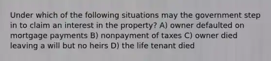 Under which of the following situations may the government step in to claim an interest in the property? A) owner defaulted on mortgage payments B) nonpayment of taxes C) owner died leaving a will but no heirs D) the life tenant died