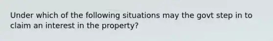 Under which of the following situations may the govt step in to claim an interest in the property?