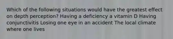 Which of the following situations would have the greatest effect on depth perception? Having a deficiency a vitamin D Having conjunctivitis Losing one eye in an accident The local climate where one lives