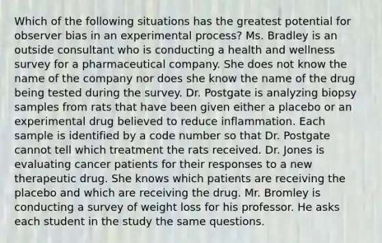 Which of the following situations has the greatest potential for observer bias in an experimental process? Ms. Bradley is an outside consultant who is conducting a health and wellness survey for a pharmaceutical company. She does not know the name of the company nor does she know the name of the drug being tested during the survey. Dr. Postgate is analyzing biopsy samples from rats that have been given either a placebo or an experimental drug believed to reduce inflammation. Each sample is identified by a code number so that Dr. Postgate cannot tell which treatment the rats received. Dr. Jones is evaluating cancer patients for their responses to a new therapeutic drug. She knows which patients are receiving the placebo and which are receiving the drug. Mr. Bromley is conducting a survey of weight loss for his professor. He asks each student in the study the same questions.