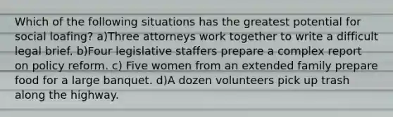 Which of the following situations has the greatest potential for social loafing? a)Three attorneys work together to write a difficult legal brief. b)Four legislative staffers prepare a complex report on policy reform. c) Five women from an extended family prepare food for a large banquet. d)A dozen volunteers pick up trash along the highway.