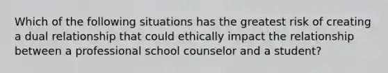 Which of the following situations has the greatest risk of creating a dual relationship that could ethically impact the relationship between a professional school counselor and a student?