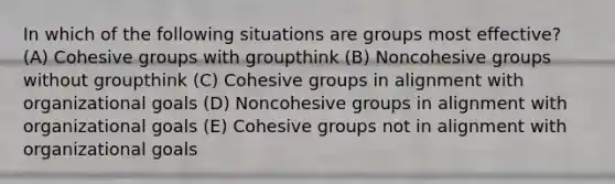 In which of the following situations are groups most effective? (A) Cohesive groups with groupthink (B) Noncohesive groups without groupthink (C) Cohesive groups in alignment with organizational goals (D) Noncohesive groups in alignment with organizational goals (E) Cohesive groups not in alignment with organizational goals