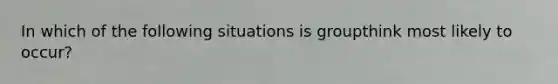 In which of the following situations is groupthink most likely to occur?