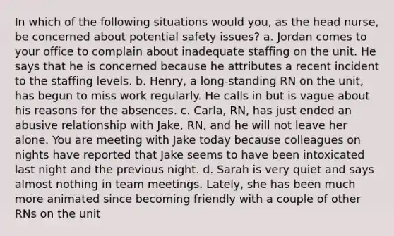 In which of the following situations would you, as the head nurse, be concerned about potential safety issues? a. Jordan comes to your office to complain about inadequate staffing on the unit. He says that he is concerned because he attributes a recent incident to the staffing levels. b. Henry, a long-standing RN on the unit, has begun to miss work regularly. He calls in but is vague about his reasons for the absences. c. Carla, RN, has just ended an abusive relationship with Jake, RN, and he will not leave her alone. You are meeting with Jake today because colleagues on nights have reported that Jake seems to have been intoxicated last night and the previous night. d. Sarah is very quiet and says almost nothing in team meetings. Lately, she has been much more animated since becoming friendly with a couple of other RNs on the unit