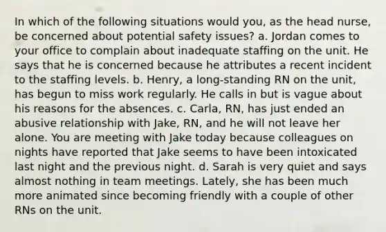 In which of the following situations would you, as the head nurse, be concerned about potential safety issues? a. Jordan comes to your office to complain about inadequate staffing on the unit. He says that he is concerned because he attributes a recent incident to the staffing levels. b. Henry, a long-standing RN on the unit, has begun to miss work regularly. He calls in but is vague about his reasons for the absences. c. Carla, RN, has just ended an abusive relationship with Jake, RN, and he will not leave her alone. You are meeting with Jake today because colleagues on nights have reported that Jake seems to have been intoxicated last night and the previous night. d. Sarah is very quiet and says almost nothing in team meetings. Lately, she has been much more animated since becoming friendly with a couple of other RNs on the unit.