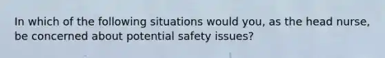 In which of the following situations would you, as the head nurse, be concerned about potential safety issues?