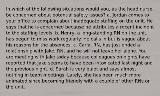 In which of the following situations would you, as the head nurse, be concerned about potential safety issues? a. Jordan comes to your office to complain about inadequate staffing on the unit. He says that he is concerned because he attributes a recent incident to the staffing levels. b. Henry, a long-standing RN on the unit, has begun to miss work regularly. He calls in but is vague about his reasons for the absences. c. Carla, RN, has just ended a relationship with Jake, RN, and he will not leave her alone. You are meeting with Jake today because colleagues on nights have reported that Jake seems to have been intoxicated last night and the previous night. d. Sarah is very quiet and says almost nothing in team meetings. Lately, she has been much more animated since becoming friendly with a couple of other RNs on the unit.