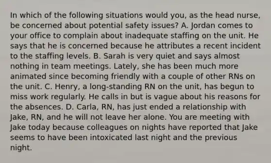 In which of the following situations would you, as the head nurse, be concerned about potential safety issues? A. Jordan comes to your office to complain about inadequate staffing on the unit. He says that he is concerned because he attributes a recent incident to the staffing levels. B. Sarah is very quiet and says almost nothing in team meetings. Lately, she has been much more animated since becoming friendly with a couple of other RNs on the unit. C. Henry, a long-standing RN on the unit, has begun to miss work regularly. He calls in but is vague about his reasons for the absences. D. Carla, RN, has just ended a relationship with Jake, RN, and he will not leave her alone. You are meeting with Jake today because colleagues on nights have reported that Jake seems to have been intoxicated last night and the previous night.