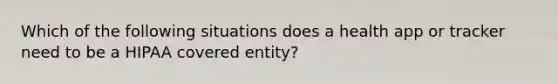 Which of the following situations does a health app or tracker need to be a HIPAA covered entity?