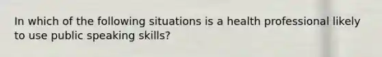 In which of the following situations is a health professional likely to use public speaking skills?