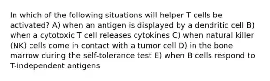 In which of the following situations will helper T cells be activated? A) when an antigen is displayed by a dendritic cell B) when a cytotoxic T cell releases cytokines C) when natural killer (NK) cells come in contact with a tumor cell D) in the bone marrow during the self-tolerance test E) when B cells respond to T-independent antigens