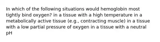 In which of the following situations would hemoglobin most tightly bind oxygen? in a tissue with a high temperature in a metabolically active tissue (e.g., contracting muscle) in a tissue with a low partial pressure of oxygen in a tissue with a neutral pH