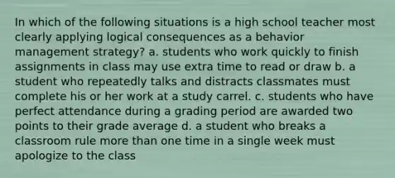 In which of the following situations is a high school teacher most clearly applying logical consequences as a behavior management strategy? a. students who work quickly to finish assignments in class may use extra time to read or draw b. a student who repeatedly talks and distracts classmates must complete his or her work at a study carrel. c. students who have perfect attendance during a grading period are awarded two points to their grade average d. a student who breaks a classroom rule more than one time in a single week must apologize to the class