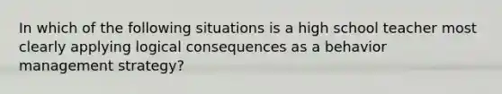 In which of the following situations is a high school teacher most clearly applying logical consequences as a behavior management strategy?