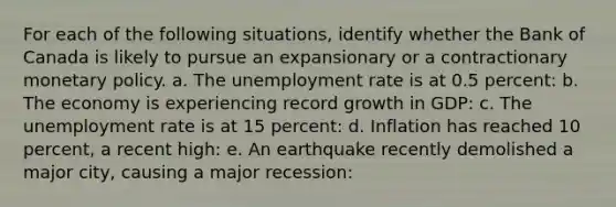 For each of the following situations, identify whether the Bank of Canada is likely to pursue an expansionary or a contractionary monetary policy. a. The unemployment rate is at 0.5 percent: b. The economy is experiencing record growth in GDP: c. The unemployment rate is at 15 percent: d. Inflation has reached 10 percent, a recent high: e. An earthquake recently demolished a major city, causing a major recession: