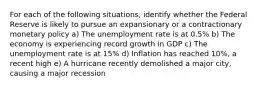 For each of the following situations, identify whether the Federal Reserve is likely to pursue an expansionary or a contractionary monetary policy a) The unemployment rate is at 0.5% b) The economy is experiencing record growth in GDP c) The unemployment rate is at 15% d) Inflation has reached 10%, a recent high e) A hurricane recently demolished a major city, causing a major recession