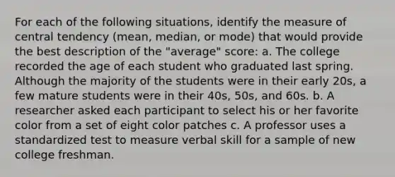 For each of the following situations, identify the measure of central tendency (mean, median, or mode) that would provide the best description of the "average" score: a. The college recorded the age of each student who graduated last spring. Although the majority of the students were in their early 20s, a few mature students were in their 40s, 50s, and 60s. b. A researcher asked each participant to select his or her favorite color from a set of eight color patches c. A professor uses a standardized test to measure verbal skill for a sample of new college freshman.