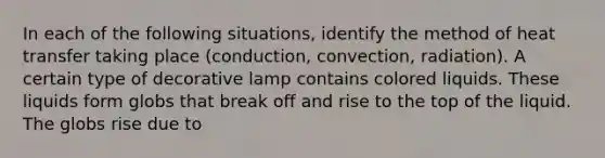 In each of the following situations, identify the method of heat transfer taking place (conduction, convection, radiation). A certain type of decorative lamp contains colored liquids. These liquids form globs that break off and rise to the top of the liquid. The globs rise due to