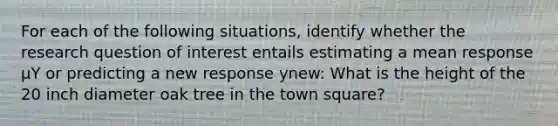 For each of the following situations, identify whether the research question of interest entails estimating a mean response µY or predicting a new response ynew: What is the height of the 20 inch diameter oak tree in the town square?