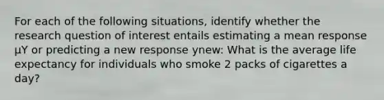 For each of the following situations, identify whether the research question of interest entails estimating a mean response µY or predicting a new response ynew: What is the average life expectancy for individuals who smoke 2 packs of cigarettes a day?