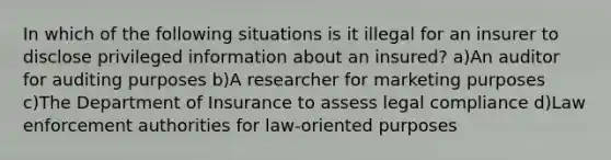 In which of the following situations is it illegal for an insurer to disclose privileged information about an insured? a)An auditor for auditing purposes b)A researcher for marketing purposes c)The Department of Insurance to assess legal compliance d)Law enforcement authorities for law-oriented purposes