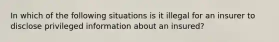 In which of the following situations is it illegal for an insurer to disclose privileged information about an insured?