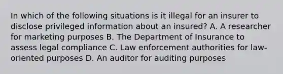 In which of the following situations is it illegal for an insurer to disclose privileged information about an insured? A. A researcher for marketing purposes B. The Department of Insurance to assess legal compliance C. Law enforcement authorities for law-oriented purposes D. An auditor for auditing purposes