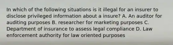 In which of the following situations is it illegal for an insurer to disclose privileged information about a insure? A. An auditor for auditing purposes B. researcher for marketing purposes C. Department of insurance to assess legal compliance D. Law enforcement authority for law oriented purposes