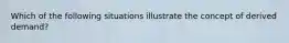 Which of the following situations illustrate the concept of derived demand?