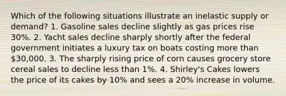 Which of the following situations illustrate an inelastic supply or demand? 1. Gasoline sales decline slightly as gas prices rise 30%. 2. Yacht sales decline sharply shortly after the federal government initiates a luxury tax on boats costing more than 30,000. 3. The sharply rising price of corn causes grocery store cereal sales to decline less than 1%. 4. Shirley's Cakes lowers the price of its cakes by 10% and sees a 20% increase in volume.