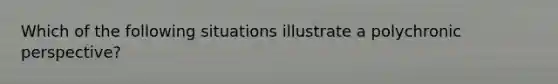 Which of the following situations illustrate a polychronic perspective?