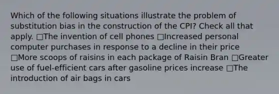 Which of the following situations illustrate the problem of substitution bias in the construction of the CPI? Check all that apply. □The invention of cell phones □Increased personal computer purchases in response to a decline in their price □More scoops of raisins in each package of Raisin Bran □Greater use of fuel-efficient cars after gasoline prices increase □The introduction of air bags in cars