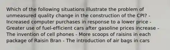 Which of the following situations illustrate the problem of unmeasured quality change in the construction of the CPI? - Increased computer purchases in response to a lower price - Greater use of fuel-efficient cars after gasoline prices increase - The invention of cell phones - More scoops of raisins in each package of Raisin Bran - The introduction of air bags in cars