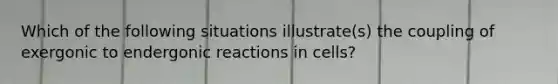 Which of the following situations illustrate(s) the coupling of exergonic to endergonic reactions in cells?