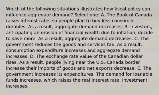 Which of the following situations illustrates how fiscal policy can influence aggregate demand? Select one: A. The Bank of Canada raises interest rates so people plan to buy less consumer durables. As a result, aggregate demand decreases. B. Investors, anticipating an erosion of financial wealth due to inflation, decide to save more. As a result, aggregate demand decreases. C. The government reduces the goods and services tax. As a result, consumption expenditure increases and aggregate demand increases. D. The exchange rate value of the Canadian dollar rises. As a result, people living near the U.S.-Canada border increase their imports of goods and net exports decrease. E. The government increases its expenditures. The demand for loanable funds increases, which raises the real interest rate. Investment increases.