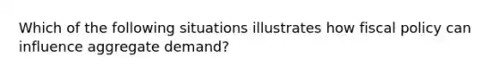 Which of the following situations illustrates how fiscal policy can influence aggregate demand?