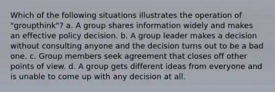 Which of the following situations illustrates the operation of "groupthink"? a. A group shares information widely and makes an effective policy decision. b. A group leader makes a decision without consulting anyone and the decision turns out to be a bad one. c. Group members seek agreement that closes off other points of view. d. A group gets different ideas from everyone and is unable to come up with any decision at all.