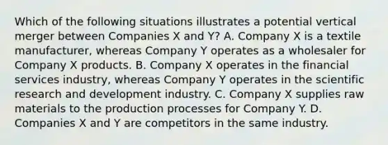 Which of the following situations illustrates a potential vertical merger between Companies X and Y? A. Company X is a textile manufacturer, whereas Company Y operates as a wholesaler for Company X products. B. Company X operates in the financial services industry, whereas Company Y operates in the scientific research and development industry. C. Company X supplies raw materials to the production processes for Company Y. D. Companies X and Y are competitors in the same industry.